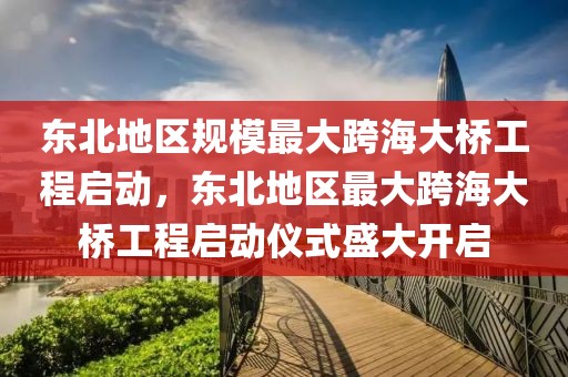 東北地區(qū)規(guī)模最大跨海大橋工程啟動(dòng)，東北地區(qū)最大跨海大橋工程啟動(dòng)儀式盛大開啟