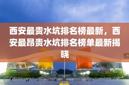 西安最貴水坑排名榜最新，西安最昂貴水坑排名榜單最新揭曉