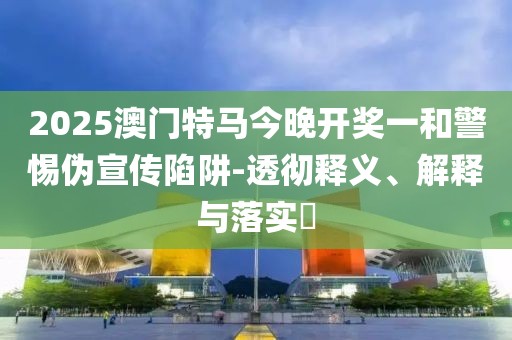 2025澳門特馬今晚開獎(jiǎng)一和警惕偽宣傳陷阱-透徹釋義、解釋與落實(shí)?