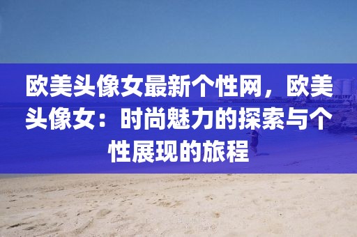 歐美頭像女最新個(gè)性網(wǎng)，歐美頭像女：時(shí)尚魅力的探索與個(gè)性展現(xiàn)的旅程