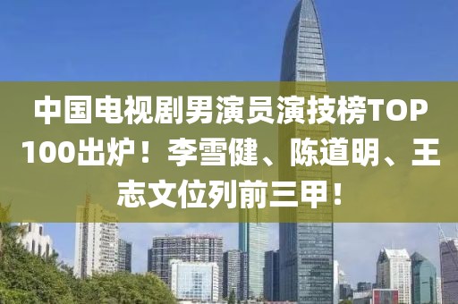 中國(guó)電視劇男演員演技榜TOP100出爐！李雪健、陳道明、王志文位列前三甲！