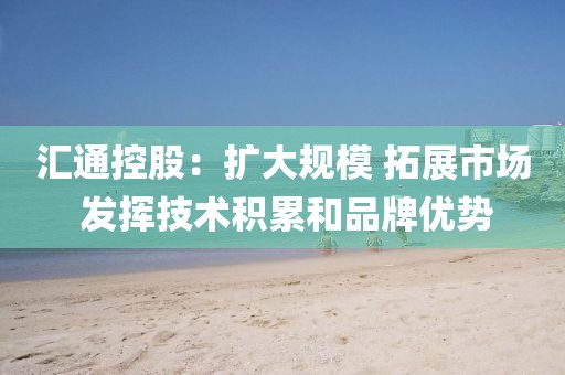 匯通控股：擴大規(guī)模 拓展市場 發(fā)揮技術積累和品牌優(yōu)勢