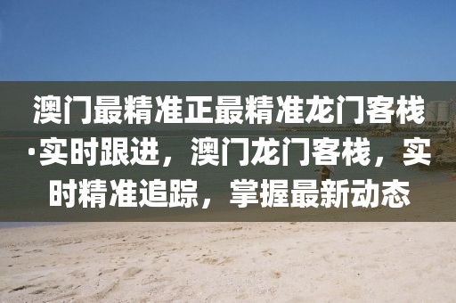 澳門最精準(zhǔn)正最精準(zhǔn)龍門客?！崟r跟進，澳門龍門客棧，實時精準(zhǔn)追蹤，掌握最新動態(tài)