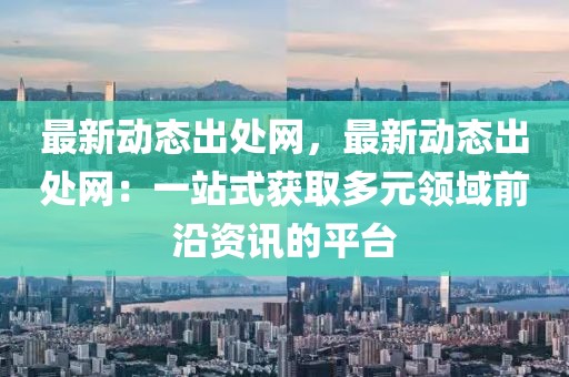 最新動態(tài)出處網(wǎng)，最新動態(tài)出處網(wǎng)：一站式獲取多元領(lǐng)域前沿資訊的平臺