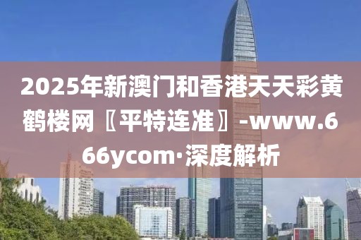 2025年新澳門和香港天天彩黃鶴樓網(wǎng)〖平特連準(zhǔn)〗-www.666ycom·深度解析