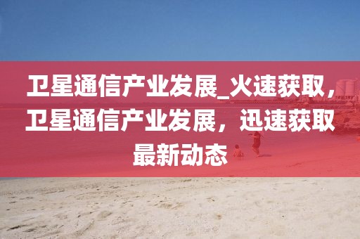 衛(wèi)星通信產(chǎn)業(yè)發(fā)展_火速獲取，衛(wèi)星通信產(chǎn)業(yè)發(fā)展，迅速獲取最新動(dòng)態(tài)