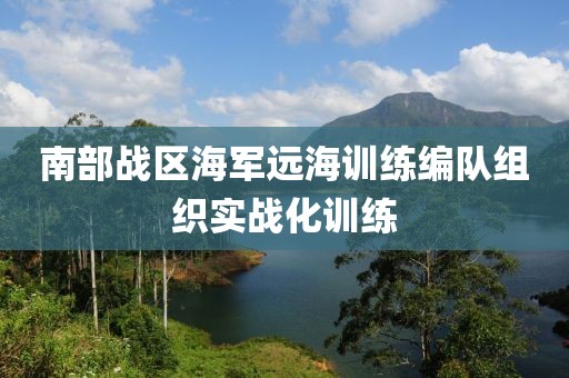 南部戰(zhàn)區(qū)海軍遠海訓(xùn)練編隊組織實戰(zhàn)化訓(xùn)練