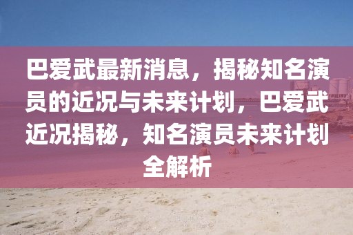 巴愛(ài)武最新消息，揭秘知名演員的近況與未來(lái)計(jì)劃，巴愛(ài)武近況揭秘，知名演員未來(lái)計(jì)劃全解析