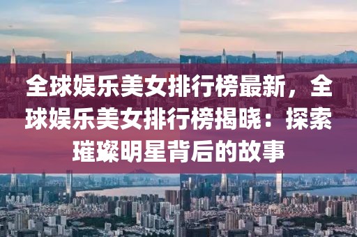 全球娛樂美女排行榜最新，全球娛樂美女排行榜揭曉：探索璀璨明星背后的故事