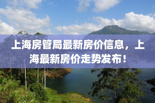 上海房管局最新房價信息，上海最新房價走勢發(fā)布！