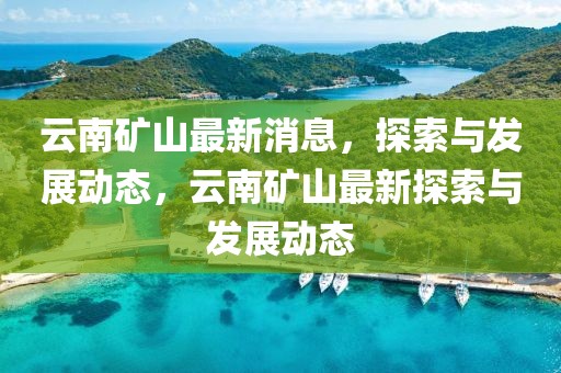 云南礦山最新消息，探索與發(fā)展動(dòng)態(tài)，云南礦山最新探索與發(fā)展動(dòng)態(tài)