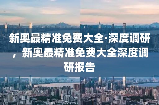 新奧最精準(zhǔn)免費(fèi)大全·深度調(diào)研，新奧最精準(zhǔn)免費(fèi)大全深度調(diào)研報(bào)告