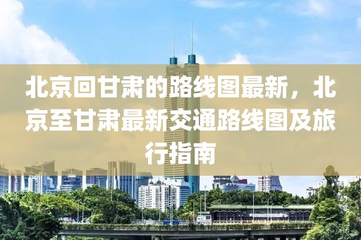 北京回甘肅的路線圖最新，北京至甘肅最新交通路線圖及旅行指南