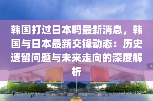 韓國(guó)打過(guò)日本嗎最新消息，韓國(guó)與日本最新交鋒動(dòng)態(tài)：歷史遺留問(wèn)題與未來(lái)走向的深度解析