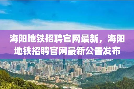 海陽地鐵招聘官網(wǎng)最新，海陽地鐵招聘官網(wǎng)最新公告發(fā)布
