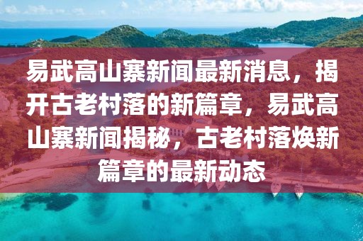 易武高山寨新聞最新消息，揭開古老村落的新篇章，易武高山寨新聞揭秘，古老村落煥新篇章的最新動態(tài)
