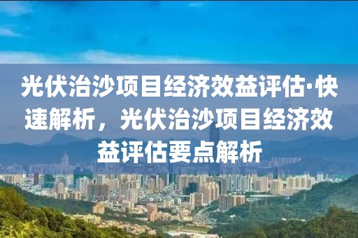 光伏治沙項(xiàng)目經(jīng)濟(jì)效益評(píng)估·快速解析，光伏治沙項(xiàng)目經(jīng)濟(jì)效益評(píng)估要點(diǎn)解析
