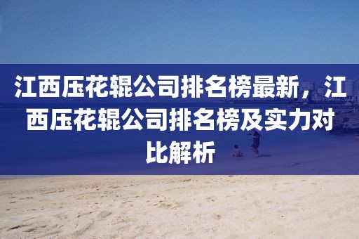江西壓花輥公司排名榜最新，江西壓花輥公司排名榜及實力對比解析
