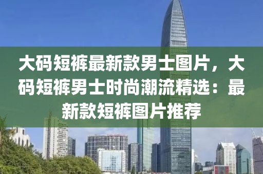 大碼短褲最新款男士圖片，大碼短褲男士時尚潮流精選：最新款短褲圖片推薦