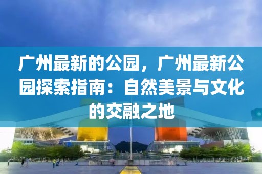 廣州最新的公園，廣州最新公園探索指南：自然美景與文化的交融之地