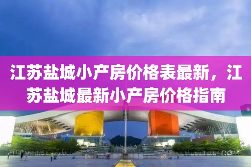 江蘇鹽城小產(chǎn)房?jī)r(jià)格表最新，江蘇鹽城最新小產(chǎn)房?jī)r(jià)格指南