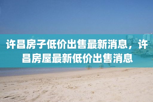 許昌房子低價(jià)出售最新消息，許昌房屋最新低價(jià)出售消息