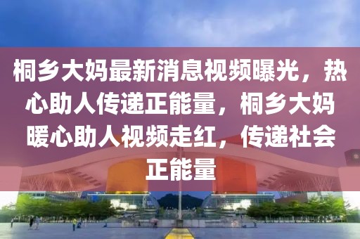 桐鄉(xiāng)大媽最新消息視頻曝光，熱心助人傳遞正能量，桐鄉(xiāng)大媽暖心助人視頻走紅，傳遞社會(huì)正能量
