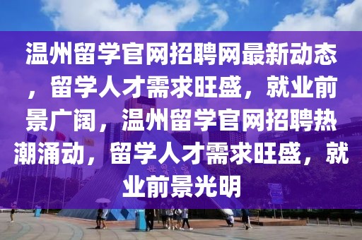 溫州留學(xué)官網(wǎng)招聘網(wǎng)最新動(dòng)態(tài)，留學(xué)人才需求旺盛，就業(yè)前景廣闊，溫州留學(xué)官網(wǎng)招聘熱潮涌動(dòng)，留學(xué)人才需求旺盛，就業(yè)前景光明