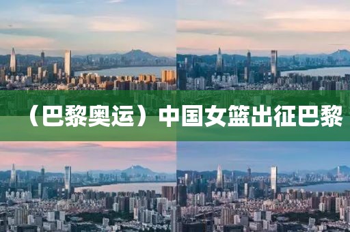 （巴黎奧運(yùn)）中國女籃出征巴黎