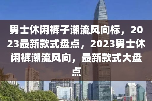 男士休閑褲子潮流風(fēng)向標(biāo)，2023最新款式盤點，2023男士休閑褲潮流風(fēng)向，最新款式大盤點