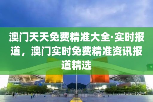 澳門天天免費(fèi)精準(zhǔn)大全·實(shí)時報(bào)道，澳門實(shí)時免費(fèi)精準(zhǔn)資訊報(bào)道精選