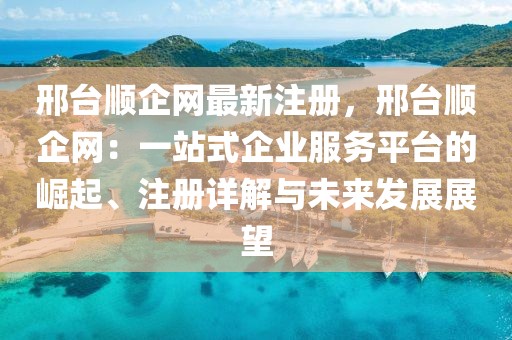 邢臺順企網(wǎng)最新注冊，邢臺順企網(wǎng)：一站式企業(yè)服務(wù)平臺的崛起、注冊詳解與未來發(fā)展展望