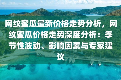網(wǎng)紋蜜瓜最新價(jià)格走勢(shì)分析，網(wǎng)紋蜜瓜價(jià)格走勢(shì)深度分析：季節(jié)性波動(dòng)、影響因素與專家建議