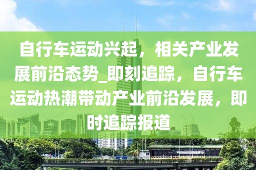 自行車運動興起，相關(guān)產(chǎn)業(yè)發(fā)展前沿態(tài)勢_即刻追蹤，自行車運動熱潮帶動產(chǎn)業(yè)前沿發(fā)展，即時追蹤報道