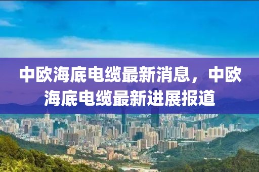 中歐海底電纜最新消息，中歐海底電纜最新進(jìn)展報(bào)道