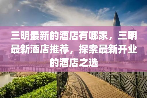 三明最新的酒店有哪家，三明最新酒店推薦，探索最新開(kāi)業(yè)的酒店之選