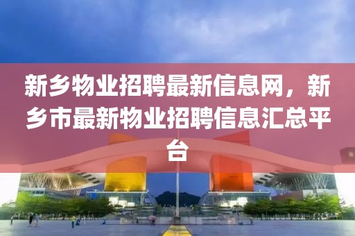 新鄉(xiāng)物業(yè)招聘最新信息網(wǎng)，新鄉(xiāng)市最新物業(yè)招聘信息匯總平臺(tái)