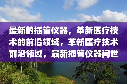 最新的插管儀器，革新醫(yī)療技術(shù)的前沿領(lǐng)域，革新醫(yī)療技術(shù)前沿領(lǐng)域，最新插管儀器問世
