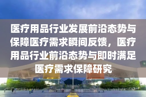 醫(yī)療用品行業(yè)發(fā)展前沿態(tài)勢與保障醫(yī)療需求瞬間反饋，醫(yī)療用品行業(yè)前沿態(tài)勢與即時滿足醫(yī)療需求保障研究