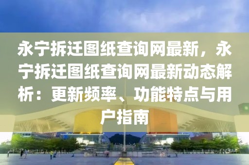永寧拆遷圖紙查詢網(wǎng)最新，永寧拆遷圖紙查詢網(wǎng)最新動(dòng)態(tài)解析：更新頻率、功能特點(diǎn)與用戶指南