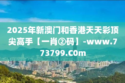 2025年新澳門和香港天天彩頂尖高手【一肖②碼】-www.773799.C0m