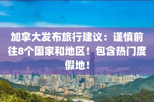 加拿大發(fā)布旅行建議：謹慎前往8個國家和地區(qū)！包含熱門度假地！
