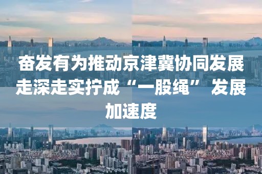 奮發(fā)有為推動京津冀協(xié)同發(fā)展走深走實擰成“一股繩” 發(fā)展加速度