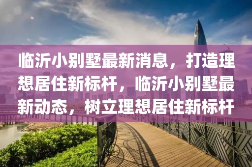 臨沂小別墅最新消息，打造理想居住新標(biāo)桿，臨沂小別墅最新動(dòng)態(tài)，樹立理想居住新標(biāo)桿