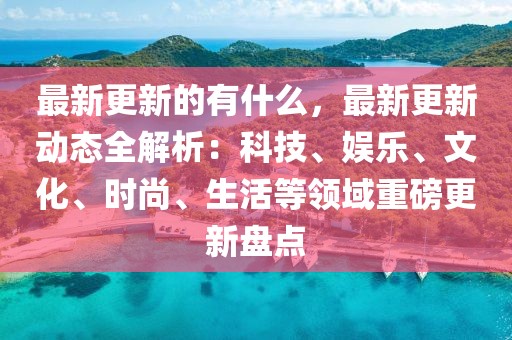 最新更新的有什么，最新更新動態(tài)全解析：科技、娛樂、文化、時尚、生活等領域重磅更新盤點