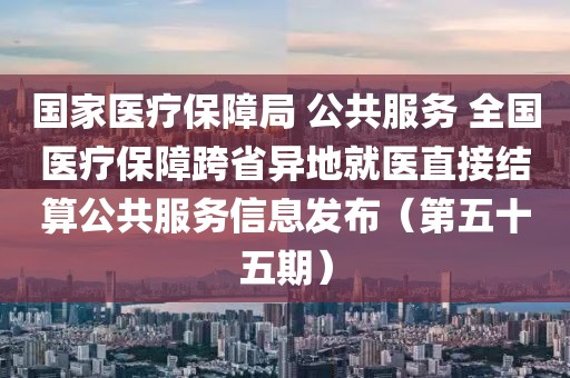 國家醫(yī)療保障局 公共服務 全國醫(yī)療保障跨省異地就醫(yī)直接結算公共服務信息發(fā)布（第五十五期）