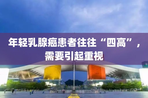 年輕乳腺癌患者往往“四高”，需要引起重視