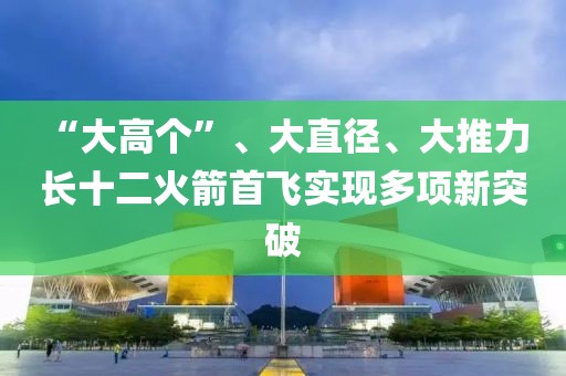 “大高個(gè)”、大直徑、大推力 長(zhǎng)十二火箭首飛實(shí)現(xiàn)多項(xiàng)新突破