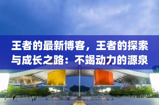 王者的最新博客，王者的探索與成長之路：不竭動(dòng)力的源泉
