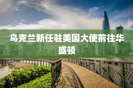 烏克蘭新任駐美國(guó)大使前往華盛頓